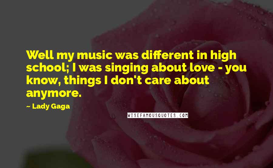 Lady Gaga Quotes: Well my music was different in high school; I was singing about love - you know, things I don't care about anymore.