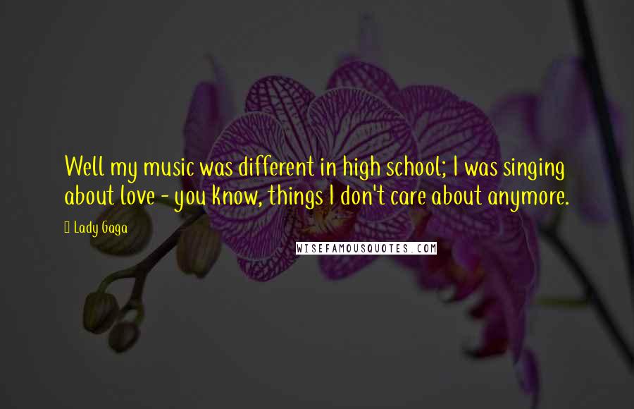 Lady Gaga Quotes: Well my music was different in high school; I was singing about love - you know, things I don't care about anymore.