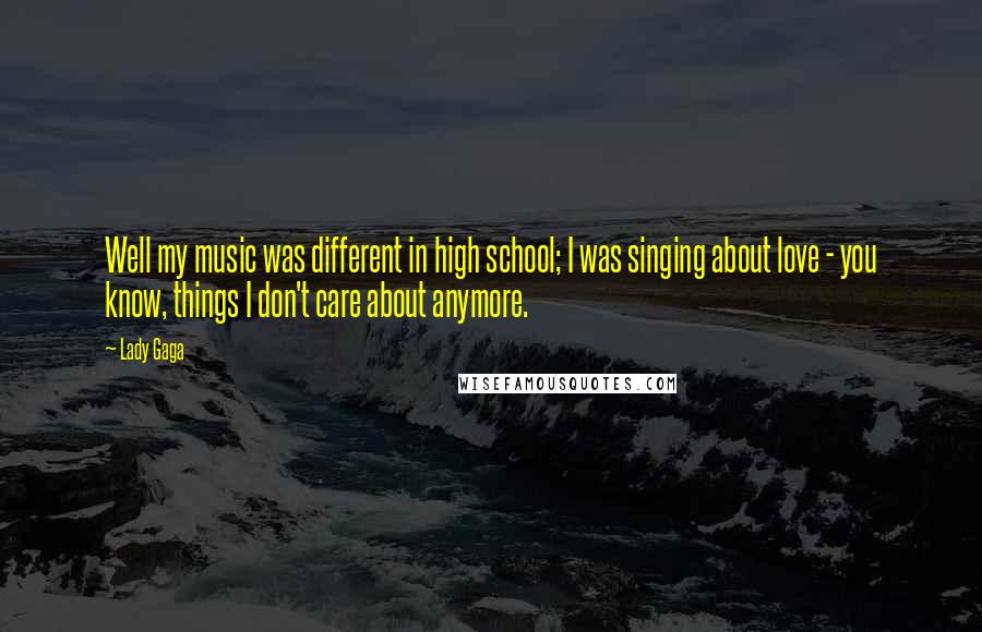 Lady Gaga Quotes: Well my music was different in high school; I was singing about love - you know, things I don't care about anymore.