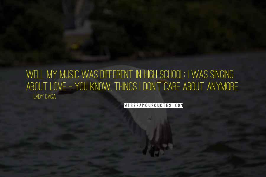 Lady Gaga Quotes: Well my music was different in high school; I was singing about love - you know, things I don't care about anymore.