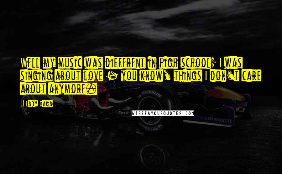 Lady Gaga Quotes: Well my music was different in high school; I was singing about love - you know, things I don't care about anymore.