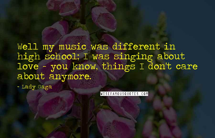 Lady Gaga Quotes: Well my music was different in high school; I was singing about love - you know, things I don't care about anymore.