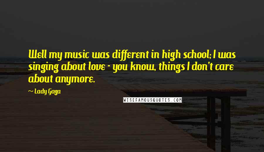 Lady Gaga Quotes: Well my music was different in high school; I was singing about love - you know, things I don't care about anymore.