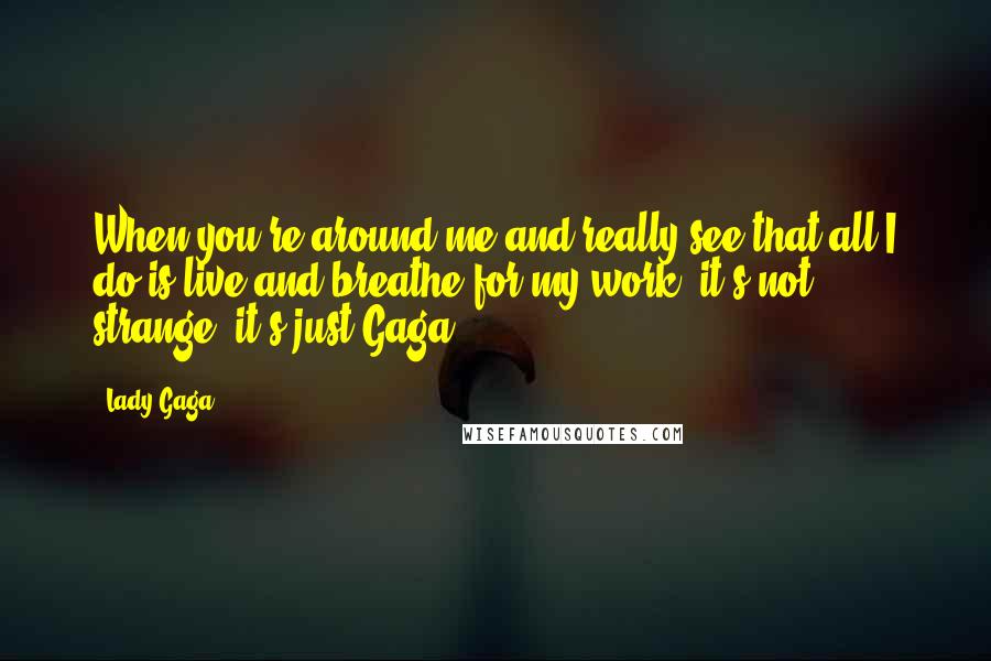 Lady Gaga Quotes: When you're around me and really see that all I do is live and breathe for my work, it's not strange, it's just Gaga.