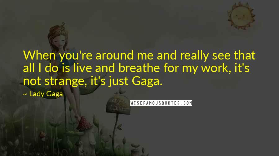 Lady Gaga Quotes: When you're around me and really see that all I do is live and breathe for my work, it's not strange, it's just Gaga.