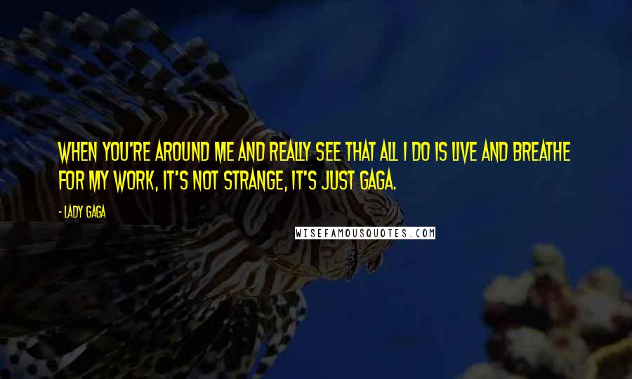 Lady Gaga Quotes: When you're around me and really see that all I do is live and breathe for my work, it's not strange, it's just Gaga.