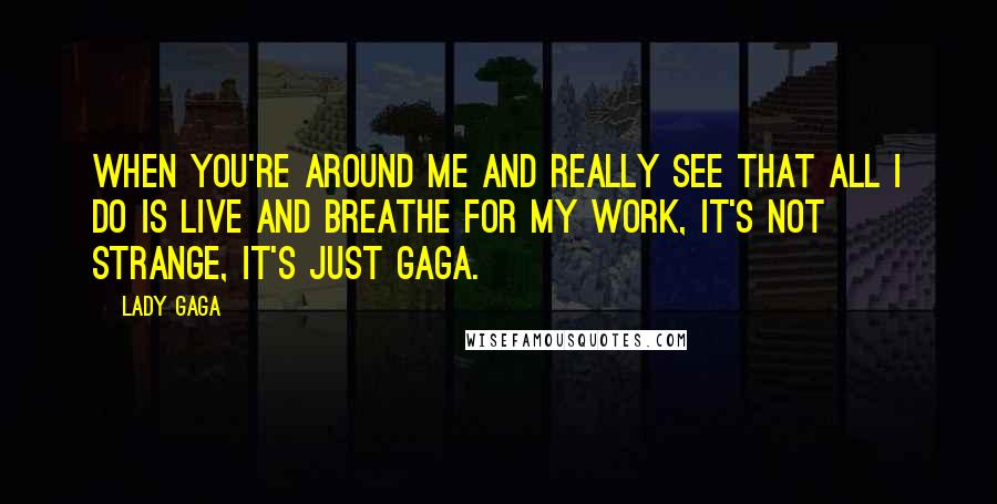 Lady Gaga Quotes: When you're around me and really see that all I do is live and breathe for my work, it's not strange, it's just Gaga.