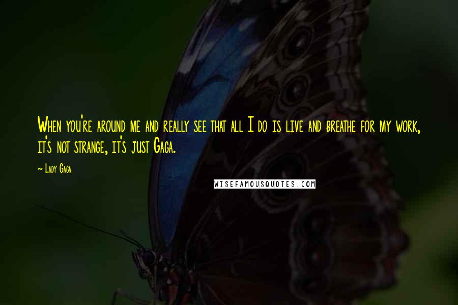 Lady Gaga Quotes: When you're around me and really see that all I do is live and breathe for my work, it's not strange, it's just Gaga.