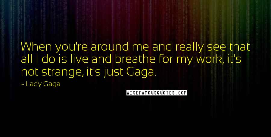 Lady Gaga Quotes: When you're around me and really see that all I do is live and breathe for my work, it's not strange, it's just Gaga.