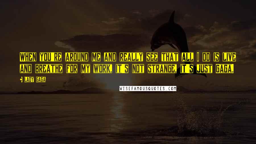 Lady Gaga Quotes: When you're around me and really see that all I do is live and breathe for my work, it's not strange, it's just Gaga.