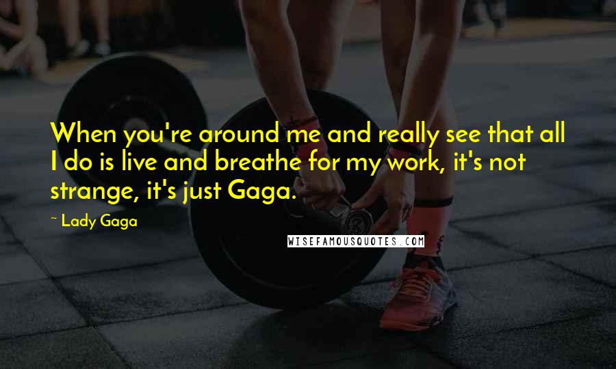 Lady Gaga Quotes: When you're around me and really see that all I do is live and breathe for my work, it's not strange, it's just Gaga.