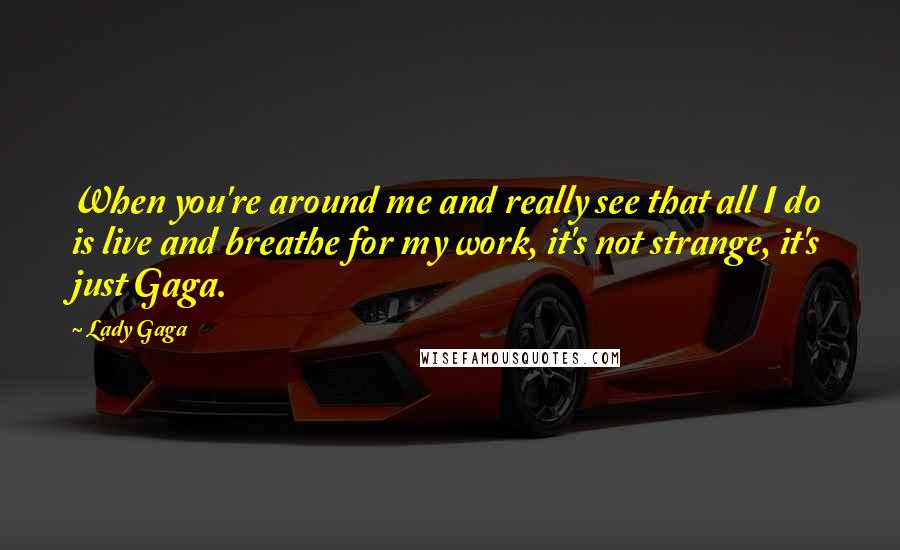 Lady Gaga Quotes: When you're around me and really see that all I do is live and breathe for my work, it's not strange, it's just Gaga.