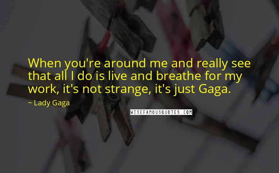 Lady Gaga Quotes: When you're around me and really see that all I do is live and breathe for my work, it's not strange, it's just Gaga.