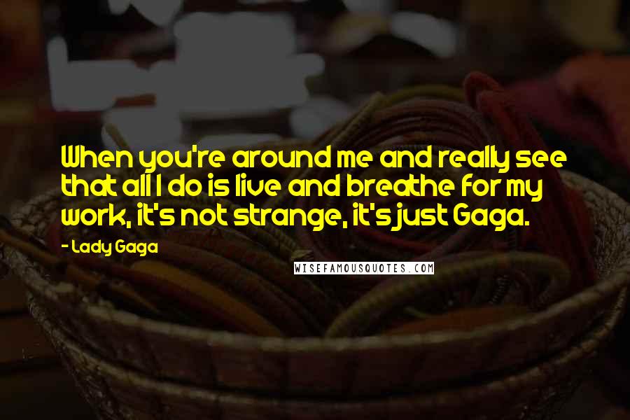 Lady Gaga Quotes: When you're around me and really see that all I do is live and breathe for my work, it's not strange, it's just Gaga.