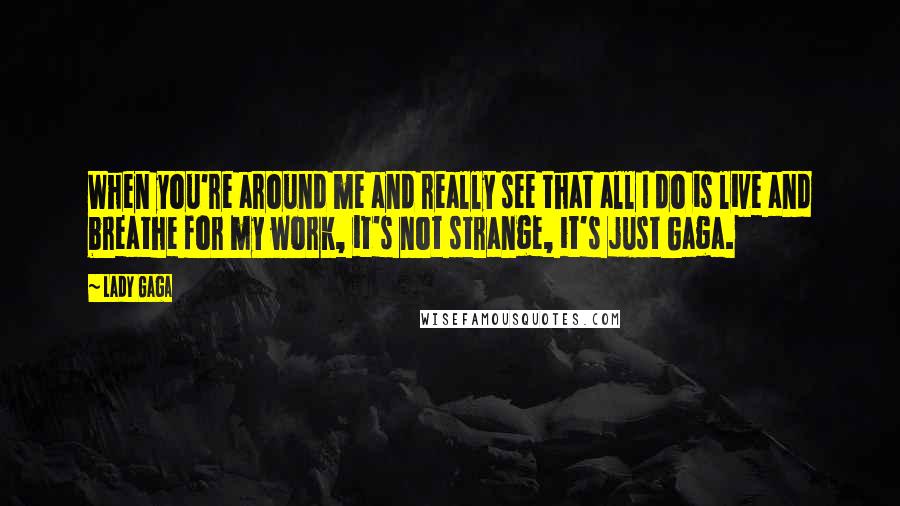 Lady Gaga Quotes: When you're around me and really see that all I do is live and breathe for my work, it's not strange, it's just Gaga.