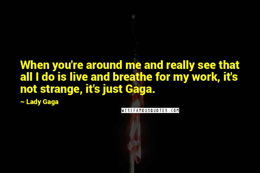 Lady Gaga Quotes: When you're around me and really see that all I do is live and breathe for my work, it's not strange, it's just Gaga.