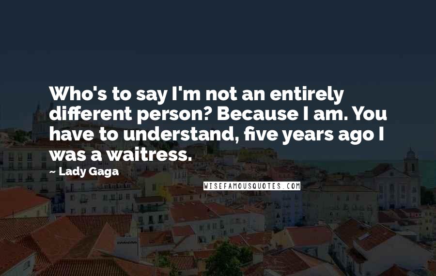 Lady Gaga Quotes: Who's to say I'm not an entirely different person? Because I am. You have to understand, five years ago I was a waitress.