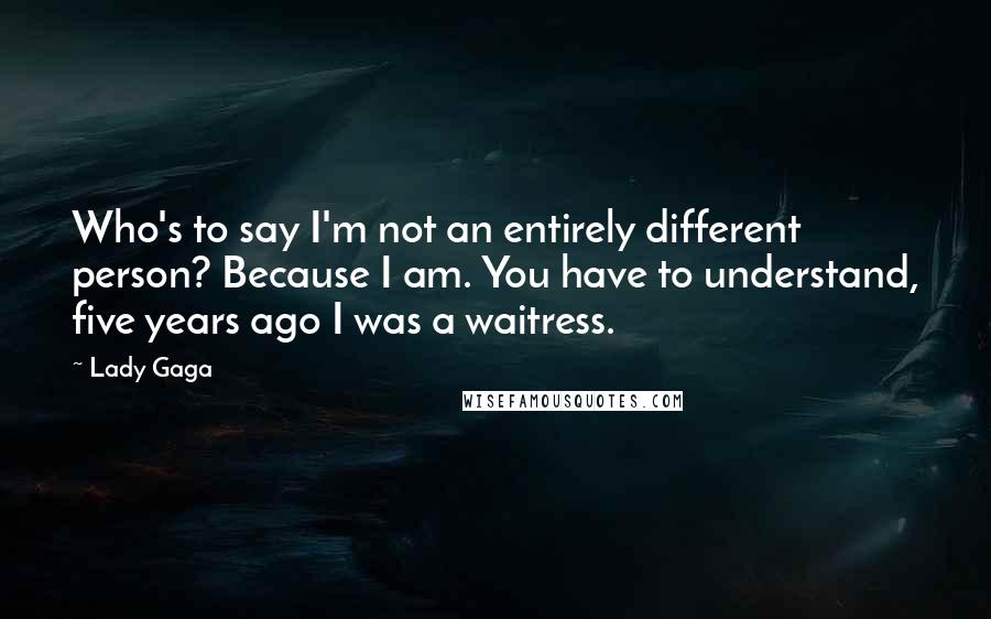 Lady Gaga Quotes: Who's to say I'm not an entirely different person? Because I am. You have to understand, five years ago I was a waitress.