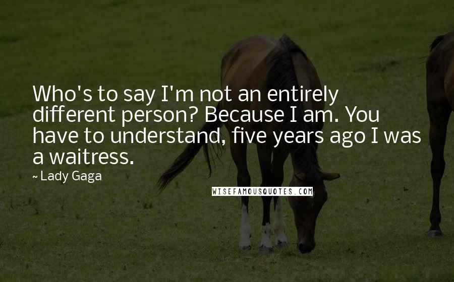 Lady Gaga Quotes: Who's to say I'm not an entirely different person? Because I am. You have to understand, five years ago I was a waitress.