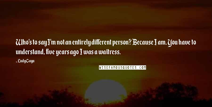 Lady Gaga Quotes: Who's to say I'm not an entirely different person? Because I am. You have to understand, five years ago I was a waitress.