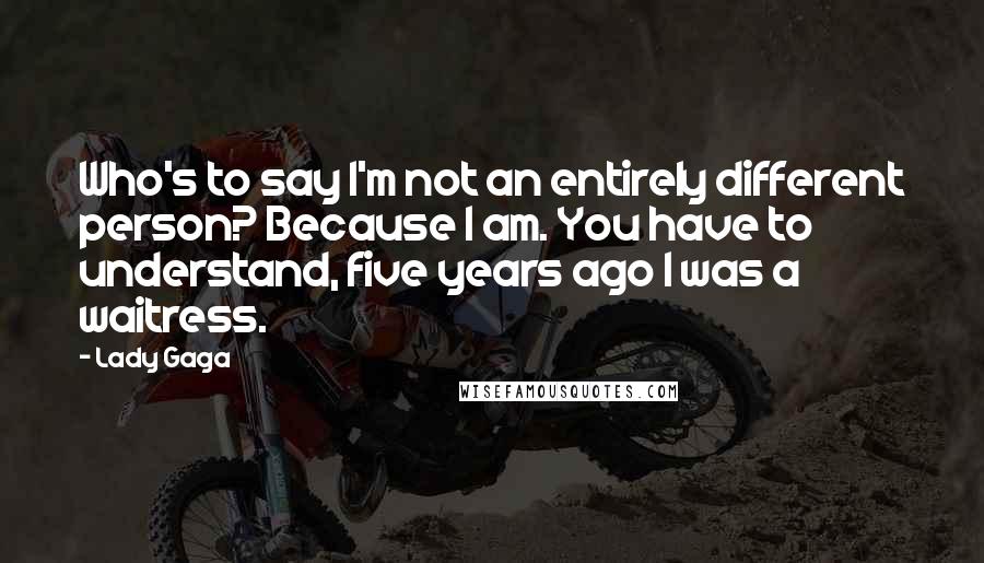 Lady Gaga Quotes: Who's to say I'm not an entirely different person? Because I am. You have to understand, five years ago I was a waitress.