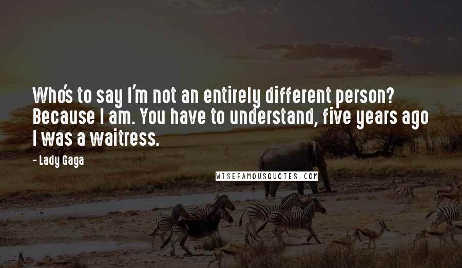 Lady Gaga Quotes: Who's to say I'm not an entirely different person? Because I am. You have to understand, five years ago I was a waitress.