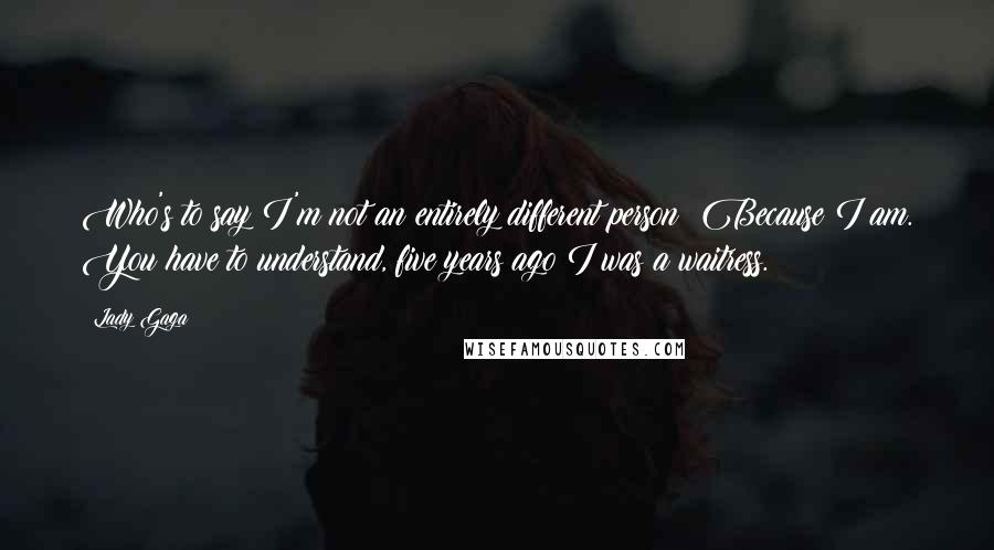 Lady Gaga Quotes: Who's to say I'm not an entirely different person? Because I am. You have to understand, five years ago I was a waitress.