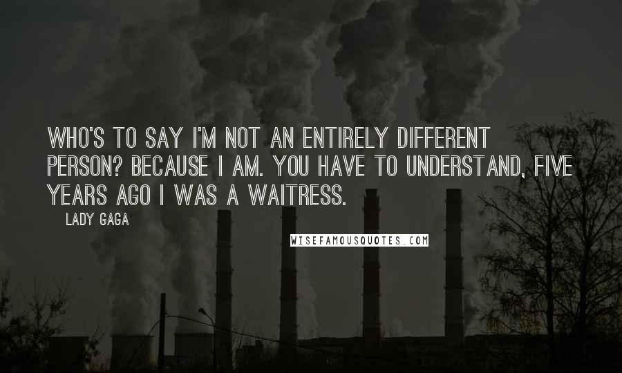 Lady Gaga Quotes: Who's to say I'm not an entirely different person? Because I am. You have to understand, five years ago I was a waitress.