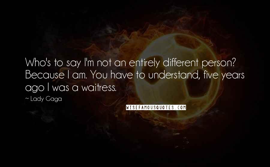 Lady Gaga Quotes: Who's to say I'm not an entirely different person? Because I am. You have to understand, five years ago I was a waitress.