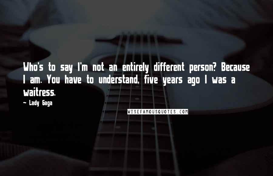 Lady Gaga Quotes: Who's to say I'm not an entirely different person? Because I am. You have to understand, five years ago I was a waitress.