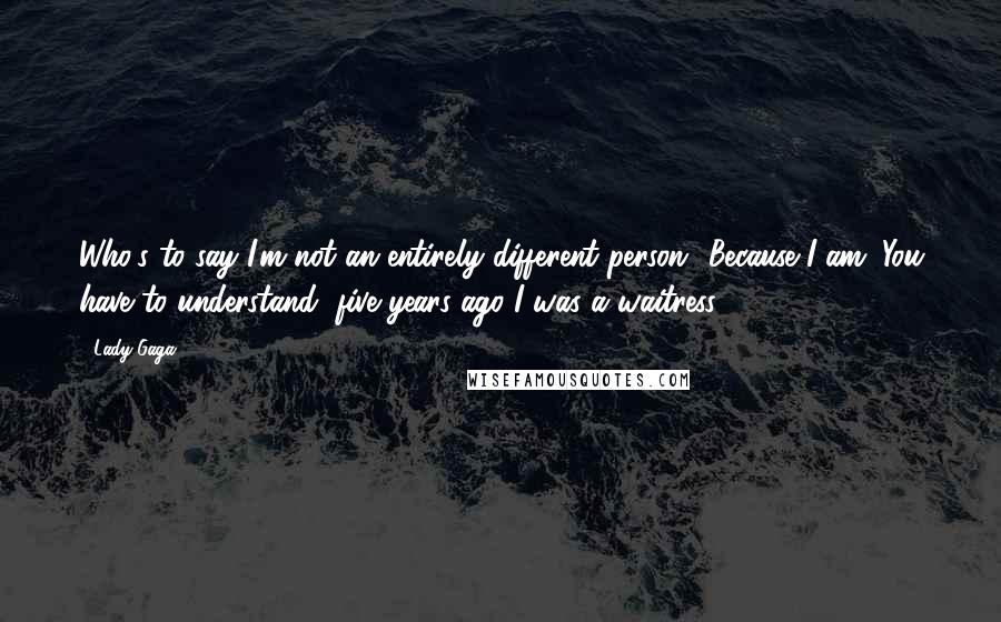 Lady Gaga Quotes: Who's to say I'm not an entirely different person? Because I am. You have to understand, five years ago I was a waitress.