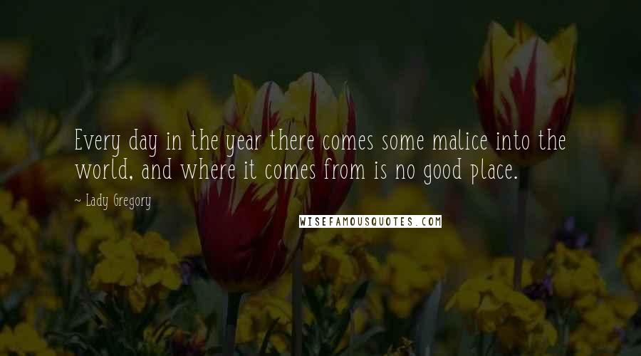 Lady Gregory Quotes: Every day in the year there comes some malice into the world, and where it comes from is no good place.