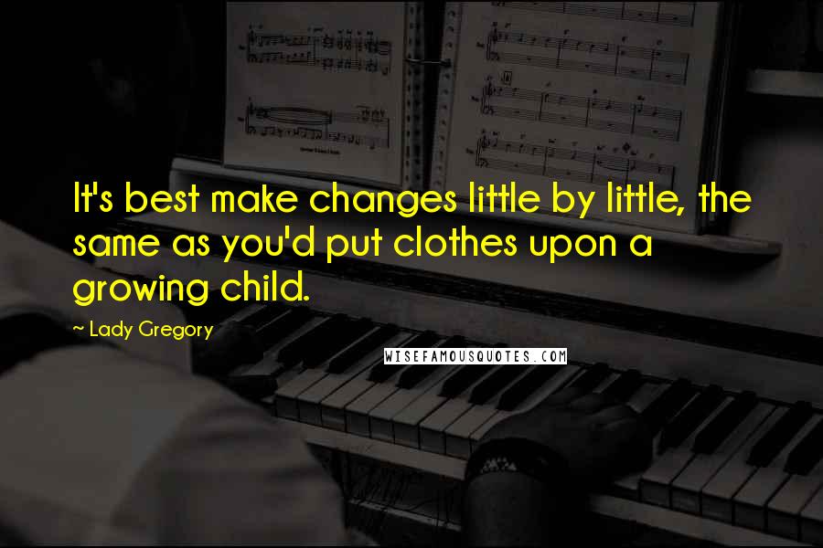 Lady Gregory Quotes: It's best make changes little by little, the same as you'd put clothes upon a growing child.