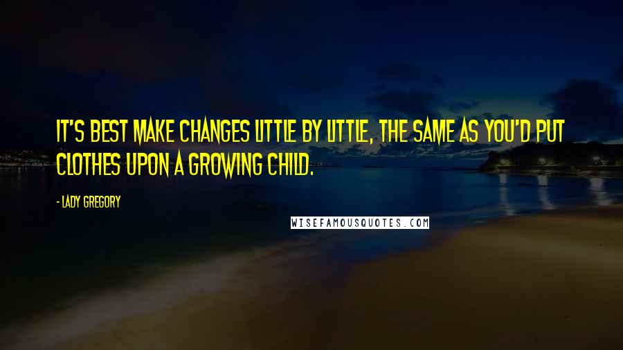 Lady Gregory Quotes: It's best make changes little by little, the same as you'd put clothes upon a growing child.