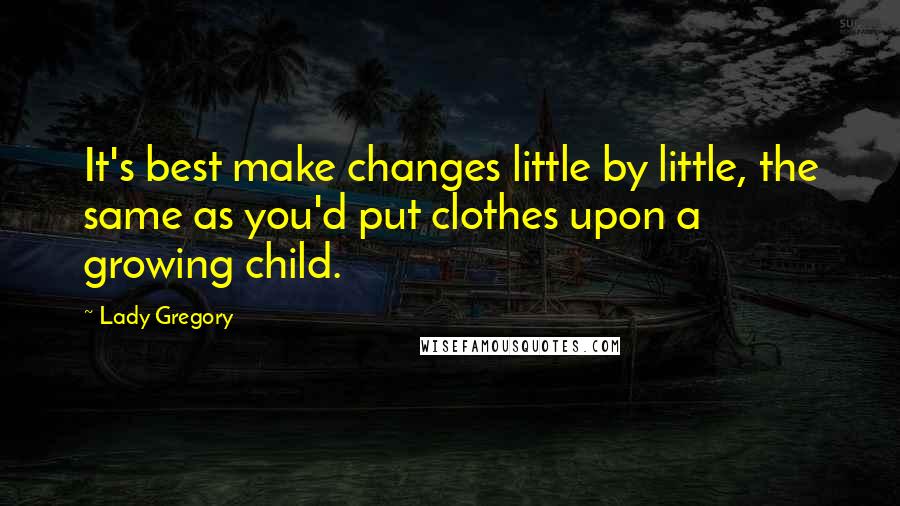 Lady Gregory Quotes: It's best make changes little by little, the same as you'd put clothes upon a growing child.