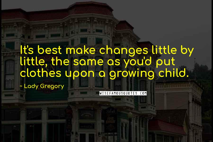 Lady Gregory Quotes: It's best make changes little by little, the same as you'd put clothes upon a growing child.