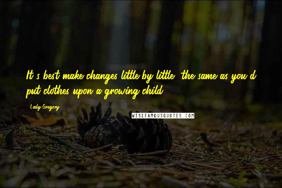 Lady Gregory Quotes: It's best make changes little by little, the same as you'd put clothes upon a growing child.