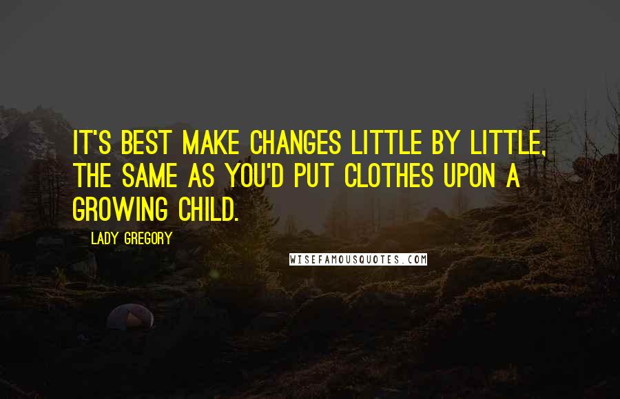 Lady Gregory Quotes: It's best make changes little by little, the same as you'd put clothes upon a growing child.