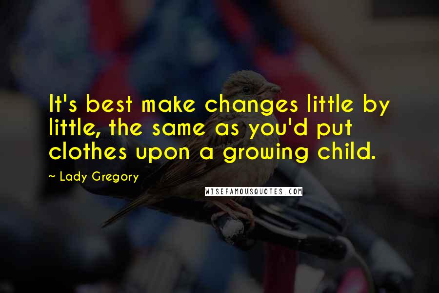Lady Gregory Quotes: It's best make changes little by little, the same as you'd put clothes upon a growing child.