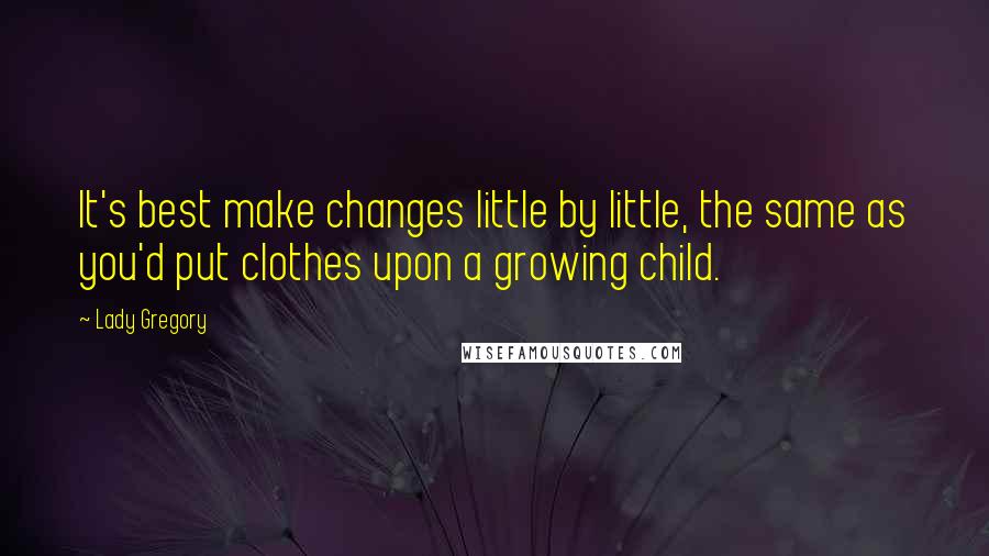 Lady Gregory Quotes: It's best make changes little by little, the same as you'd put clothes upon a growing child.