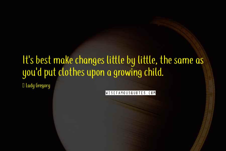 Lady Gregory Quotes: It's best make changes little by little, the same as you'd put clothes upon a growing child.