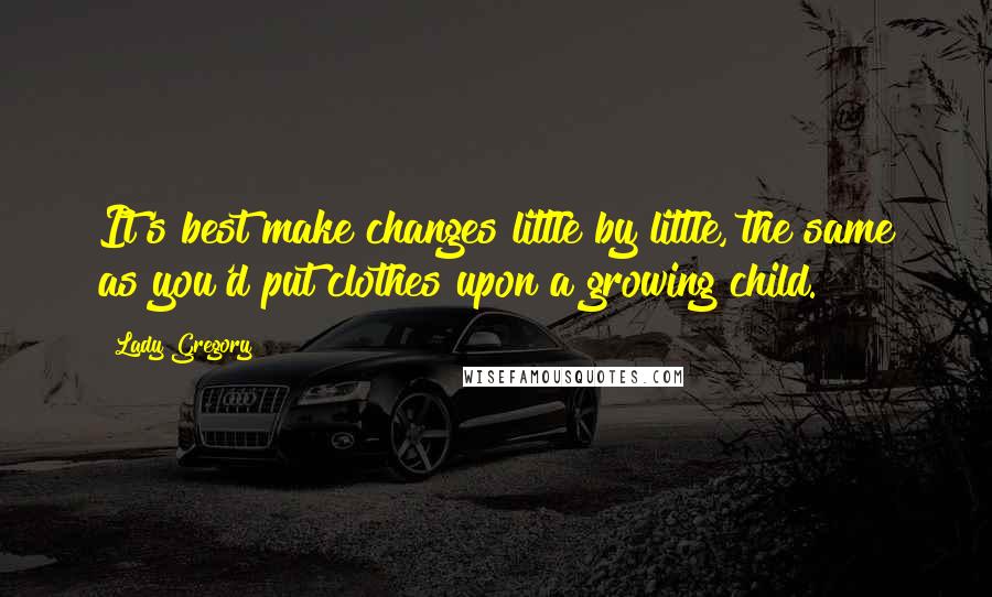 Lady Gregory Quotes: It's best make changes little by little, the same as you'd put clothes upon a growing child.