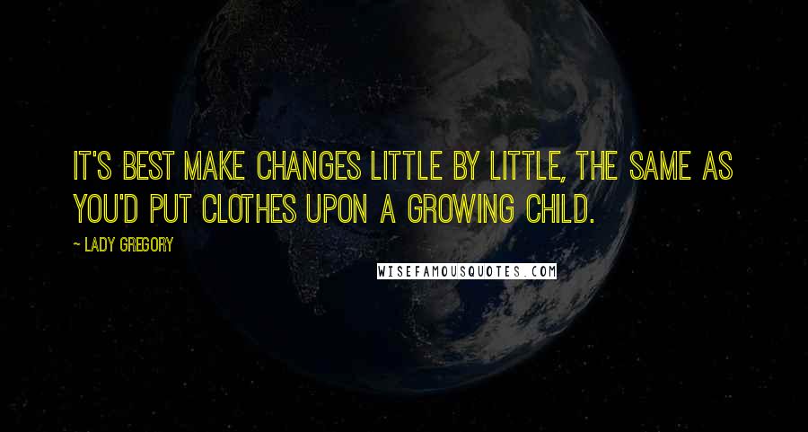 Lady Gregory Quotes: It's best make changes little by little, the same as you'd put clothes upon a growing child.