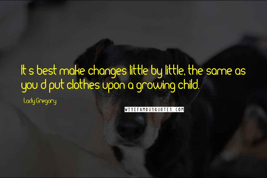 Lady Gregory Quotes: It's best make changes little by little, the same as you'd put clothes upon a growing child.