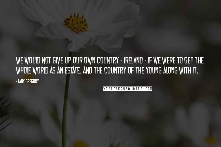 Lady Gregory Quotes: We would not give up our own country - Ireland - if we were to get the whole world as an estate, and the Country of the Young along with it.