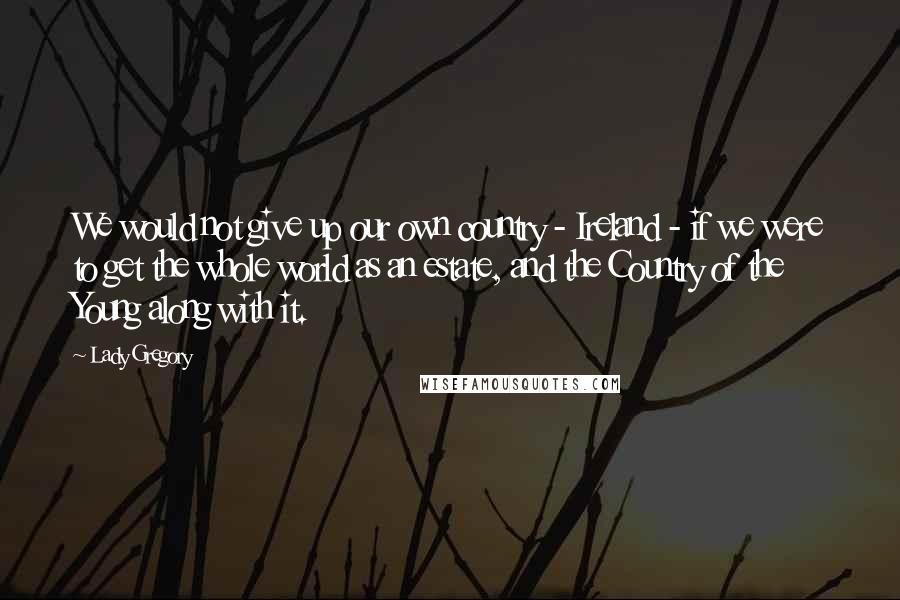 Lady Gregory Quotes: We would not give up our own country - Ireland - if we were to get the whole world as an estate, and the Country of the Young along with it.