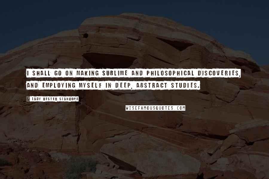 Lady Hester Stanhope Quotes: I shall go on making sublime and philosophical discoveries, and employing myself in deep, abstract studies.