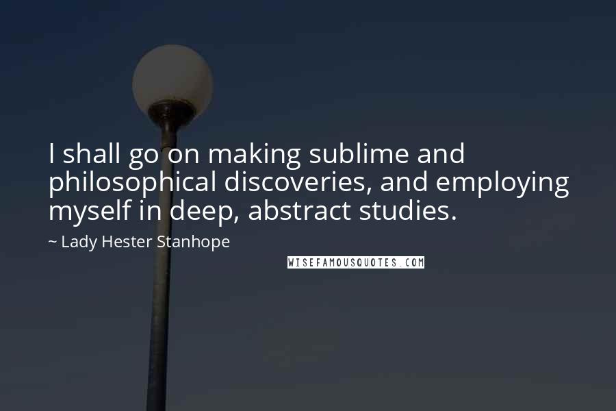 Lady Hester Stanhope Quotes: I shall go on making sublime and philosophical discoveries, and employing myself in deep, abstract studies.