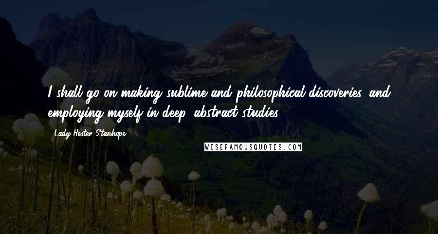 Lady Hester Stanhope Quotes: I shall go on making sublime and philosophical discoveries, and employing myself in deep, abstract studies.