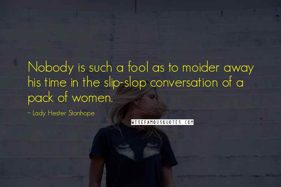 Lady Hester Stanhope Quotes: Nobody is such a fool as to moider away his time in the slip-slop conversation of a pack of women.